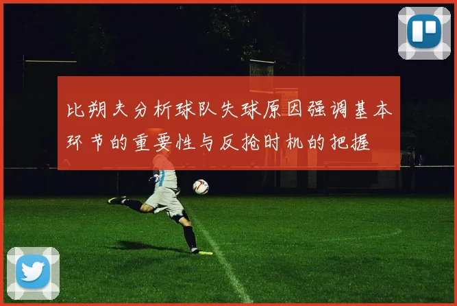 比朔夫分析球队失球原因强调基本环节的重要性与反抢时机的把握