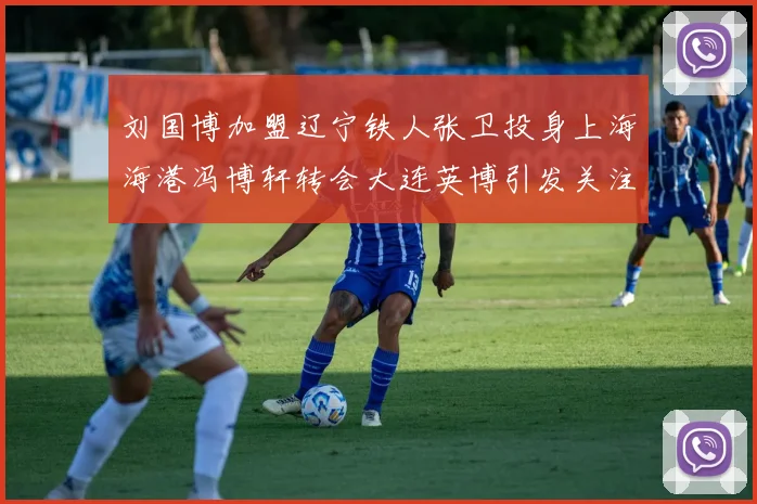 刘国博加盟辽宁铁人张卫投身上海海港冯博轩转会大连英博引发关注