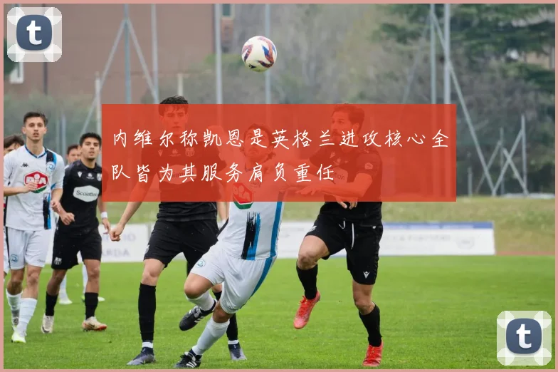 内维尔称凯恩是英格兰进攻核心全队皆为其服务肩负重任