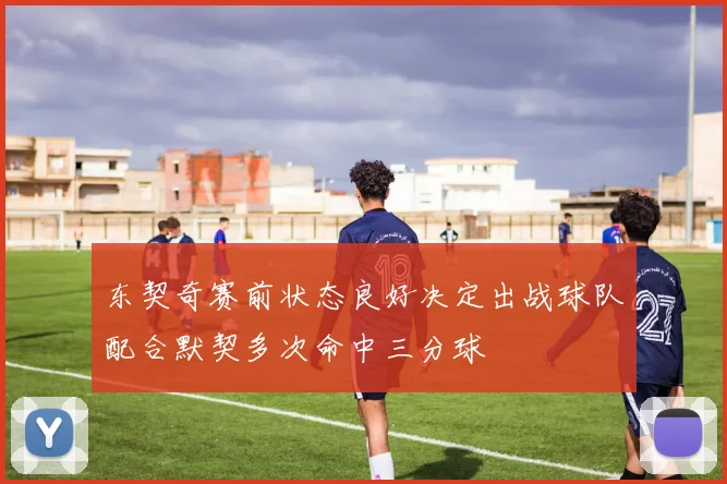 东契奇赛前状态良好决定出战球队配合默契多次命中三分球