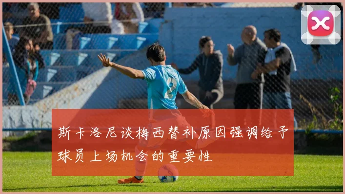 斯卡洛尼谈梅西替补原因强调给予球员上场机会的重要性
