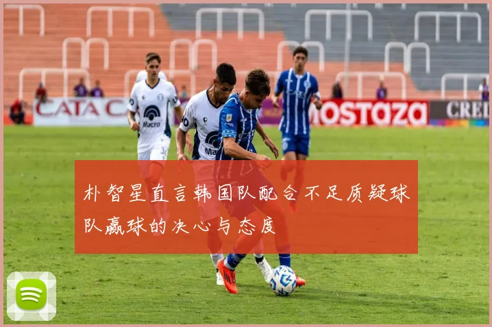 朴智星直言韩国队配合不足质疑球队赢球的决心与态度