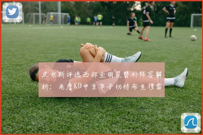 皮尔斯评选西部全明星替补阵容解析：老詹KD申京华子切特布克穆雷的实力对比