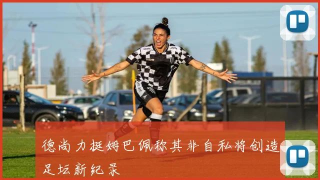 德尚力挺姆巴佩称其非自私将创造足坛新纪录
