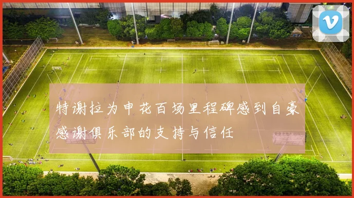 特谢拉为申花百场里程碑感到自豪感谢俱乐部的支持与信任
