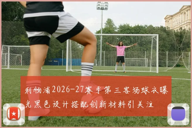 利物浦2026-27赛季第三客场球衣曝光黑色设计搭配创新材料引关注