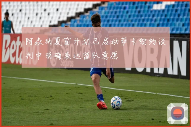 阿森纳夏窗计划已启动萨卡续约谈判中明确表达留队意愿