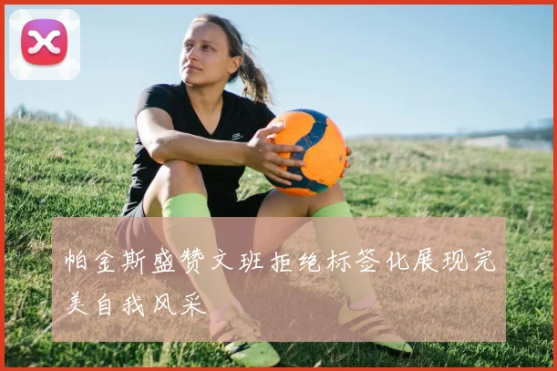 帕金斯盛赞文班拒绝标签化展现完美自我风采