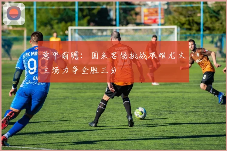 意甲前瞻：国米客场挑战艰难尤文主场力争全胜三分
