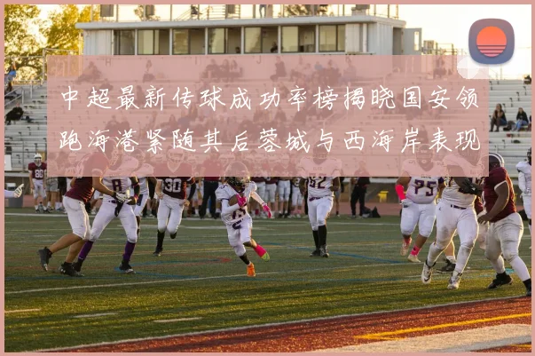 中超最新传球成功率榜揭晓国安领跑海港紧随其后蓉城与西海岸表现不俗