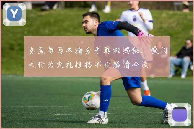 克莱与马冬梅分手真相揭秘：嗓门大行为失礼性格不合感情冷淡