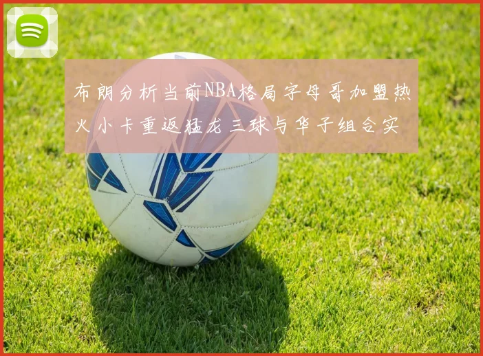 布朗分析当前NBA格局字母哥加盟热火小卡重返猛龙三球与华子组合实力强劲
