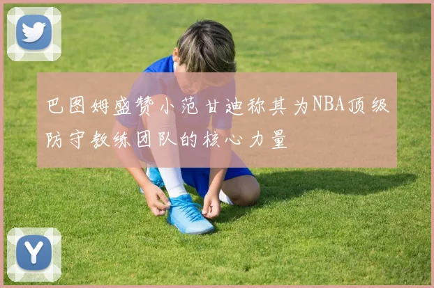 巴图姆盛赞小范甘迪称其为NBA顶级防守教练团队的核心力量