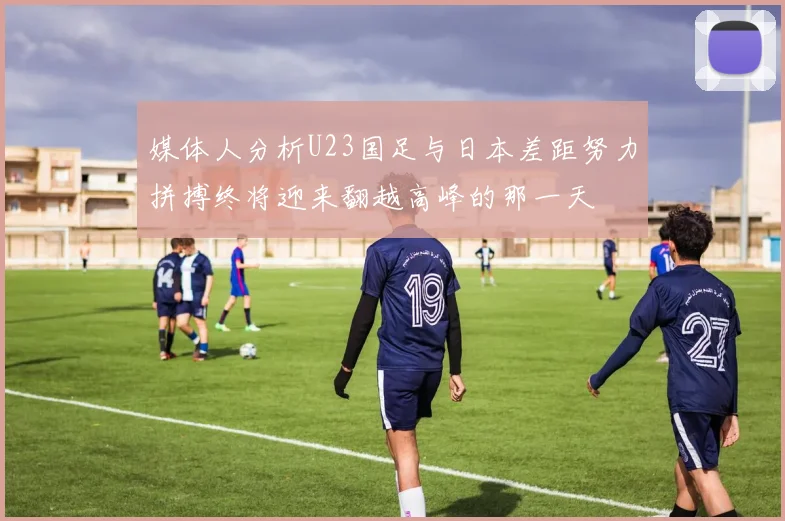 媒体人分析U23国足与日本差距努力拼搏终将迎来翻越高峰的那一天