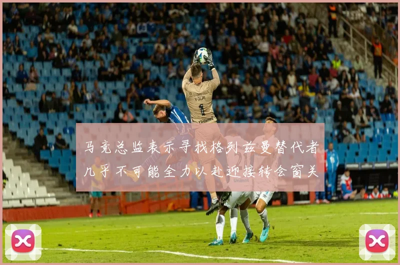 马竞总监表示寻找格列兹曼替代者几乎不可能全力以赴迎接转会窗关闭
