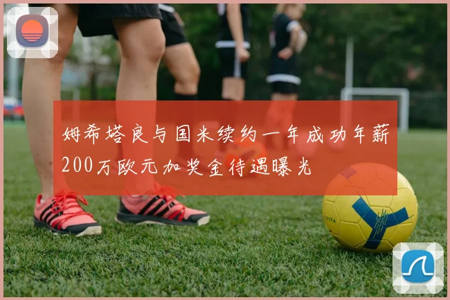 姆希塔良与国米续约一年成功年薪200万欧元加奖金待遇曝光