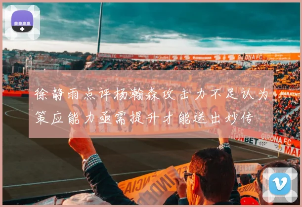 徐静雨点评杨瀚森攻击力不足认为策应能力亟需提升才能送出妙传