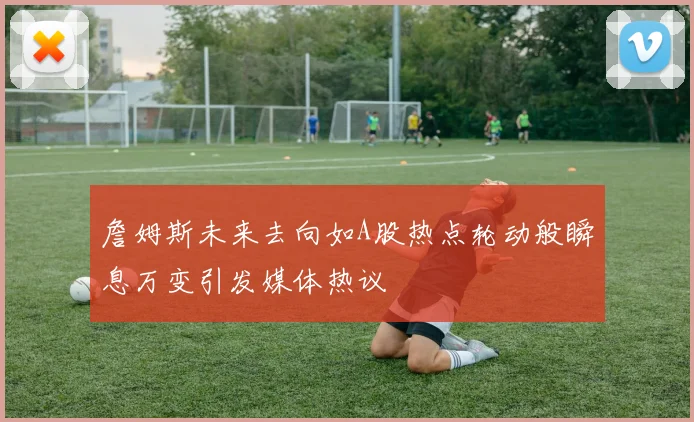 詹姆斯未来去向如A股热点轮动般瞬息万变引发媒体热议