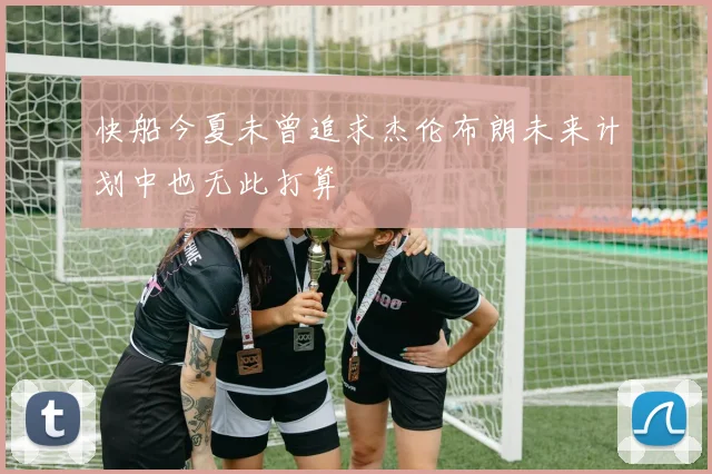 快船今夏未曾追求杰伦布朗未来计划中也无此打算
