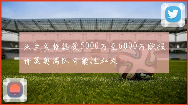 米兰或将接受5000万至6000万欧报价莱奥离队可能性加大