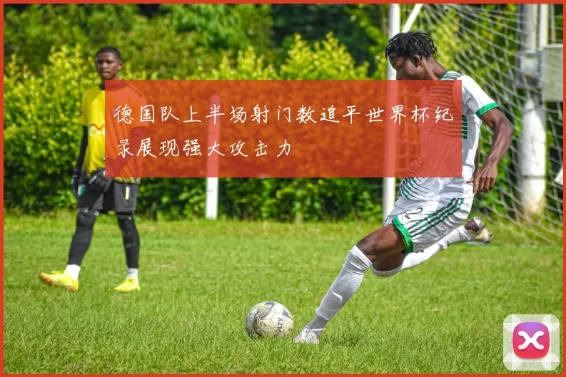 德国队上半场射门数追平世界杯纪录展现强大攻击力