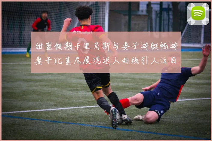 甜蜜假期卡里乌斯与妻子游艇畅游妻子比基尼展现迷人曲线引人注目