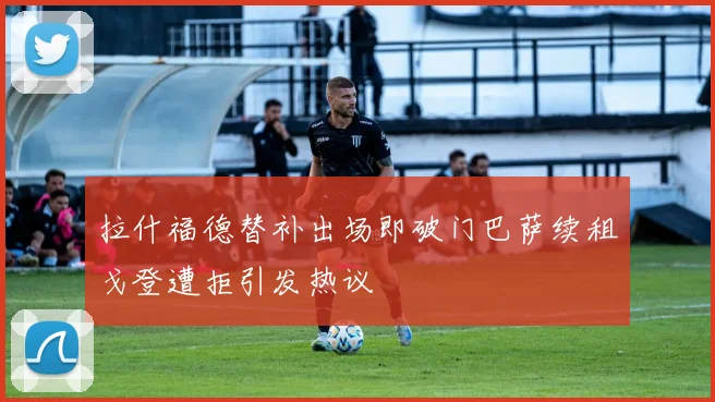 拉什福德替补出场即破门巴萨续租戈登遭拒引发热议