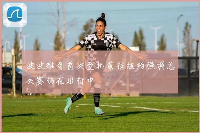 波波维奇首次登机前往纽约强调总决赛仍在进行中