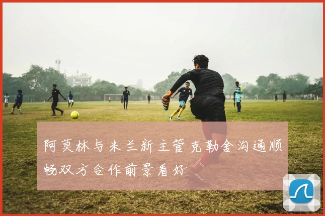 阿莫林与米兰新主管克勒舍沟通顺畅双方合作前景看好
