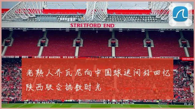 老熟人乔瓦尼向中国球迷问好回忆陕西联合执教时光